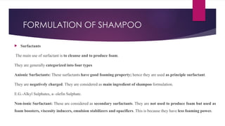 FORMULATION OF SHAMPOO
 Surfactants
The main use of surfactant is to cleanse and to produce foam.
They are generally categorized into four types
Anionic Surfactants: These surfactants have good foaming property; hence they are used as principle surfactant.
They are negatively charged. They are considered as main ingredient of shampoo formulation.
E.G.-Alkyl Sulphates, a- olefin Sulphate.
Non-ionic Surfactant: These are considered as secondary surfactants. They are not used to produce foam but used as
foam boosters, viscosity inducers, emulsion stabilizers and opacifiers. This is because they have less foaming power.
 