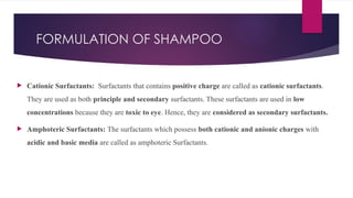 FORMULATION OF SHAMPOO
 Cationic Surfactants: Surfactants that contains positive charge are called as cationic surfactants.
They are used as both principle and secondary surfactants. These surfactants are used in low
concentrations because they are toxic to eye. Hence, they are considered as secondary surfactants.
 Amphoteric Surfactants: The surfactants which possess both cationic and anionic charges with
acidic and basic media are called as amphoteric Surfactants.
 