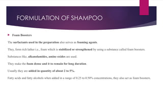 FORMULATION OF SHAMPOO
 Foam Boosters
The surfactants used in the preparation also serves as foaming agents.
They, form rich lather i.e., foam which is stabilized or strengthened by using a substance called foam boosters.
Substances like, alkanolamides, amine oxides are used.
They make the foam dense and it to remain for long duration.
Usually they are added in quantity of about 2 to 5%.
Fatty acids and fatty alcohols when added in a range of 0.25 to 0.50% concentrations, they also act as foam boosters.
 