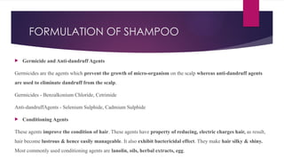 FORMULATION OF SHAMPOO
 Germicide and Anti-dandruff Agents
Germicides are the agents which prevent the growth of micro-organism on the scalp whereas anti-dandruff agents
are used to eliminate dandruff from the scalp.
Germicides - Benzalkonium Chloride, Cetrimide
Anti-dandruffAgents - Selenium Sulphide, Cadmium Sulphide
 Conditioning Agents
These agents improve the condition of hair. These agents have property of reducing, electric charges hair, as result,
hair become lustrous & hence easily manageable. It also exhibit bactericidal effect. They make hair silky & shiny.
Most commonly used conditioning agents are lanolin, oils, herbal extracts, egg.
 
