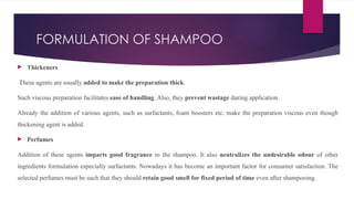 FORMULATION OF SHAMPOO
 Thickeners
These agents are usually added to make the preparation thick.
Such viscous preparation facilitates ease of handling. Also, they prevent wastage during application.
Already the addition of various agents, such as surfactants, foam boosters etc. make the preparation viscous even though
thickening agent is added.
 Perfumes
Addition of these agents imparts good fragrance to the shampoo. It also neutralizes the undesirable odour of other
ingredients formulation especially surfactants. Nowadays it has become an important factor for consumer satisfaction. The
selected perfumes must be such that they should retain good smell for fixed period of time even after shampooing.
 