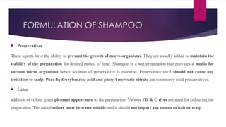 FORMULATION OF SHAMPOO
 Preservatives
These agents have the ability to prevent the growth of micro-organisms. They are usually added to maintain the
stability of the preparation for desired period of time. Shampoo is a wet preparation that provides a media for
various micro organisms hence addition of preservative is essential. Preservative used should not cause any
irritation to scalp. Para-hydroxybenzoic acid and phenyl mercuric nitrate are commonly used preservatives.
 Color
addition of colour gives pleasant appearance to the preparation. Various FD & C dyes are used for colouring the
preparation. The added colour must be water soluble and it should not impart any colour to hair or scalp.
 