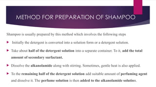 METHOD FOR PREPARATION OF SHAMPOO
Shampoo is usually prepared by this method which involves the following steps
 Initially the detergent is converted into a solution form or a detergent solution.
 Take about half of the detergent solution into a separate container. To it, add the total
amount of secondary surfactant.
 Dissolve the alkanolamide along with stirring. Sometimes, gentle heat is also applied.
 To the remaining half of the detergent solution add suitable amount of perfuming agent
and dissolve it. The perfume solution is then added to the alkanolamide solution.
 