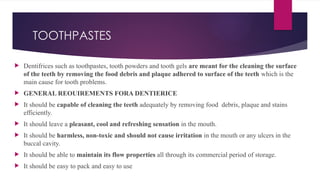 TOOTHPASTES
 Dentifrices such as toothpastes, tooth powders and tooth gels are meant for the cleaning the surface
of the teeth by removing the food debris and plaque adhered to surface of the teeth which is the
main cause for tooth problems.
 GENERAL REOUIREMENTS FORA DENTIERICE
 It should be capable of cleaning the teeth adequately by removing food debris, plaque and stains
efficiently.
 It should leave a pleasant, cool and refreshing sensation in the mouth.
 It should be harmless, non-toxic and should not cause irritation in the mouth or any ulcers in the
buccal cavity.
 It should be able to maintain its flow properties all through its commercial period of storage.
 It should be easy to pack and easy to use
 