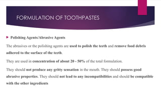 FORMULATION OF TOOTHPASTES
 Polishing Agents/Abrasive Agents
The abrasives or the polishing agents are used to polish the teeth and remove food debris
adhered to the surface of the teeth.
They are used in concentration of about 20 - 50% of the total formulation.
They should not produce any gritty sensation in the mouth. They should possess good
abrasive properties. They should not lead to any incompatibilities and should be compatible
with the other ingredients
 
