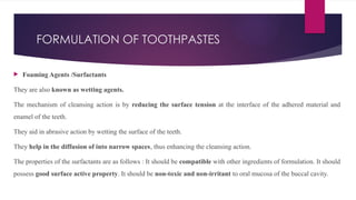 FORMULATION OF TOOTHPASTES
 Foaming Agents /Surfactants
They are also known as wetting agents.
The mechanism of cleansing action is by reducing the surface tension at the interface of the adhered material and
enamel of the teeth.
They aid in abrasive action by wetting the surface of the teeth.
They help in the diffusion of into narrow spaces, thus enhancing the cleansing action.
The properties of the surfactants are as follows : It should be compatible with other ingredients of formulation. It should
possess good surface active property. It should be non-toxic and non-irritant to oral mucosa of the buccal cavity.
 