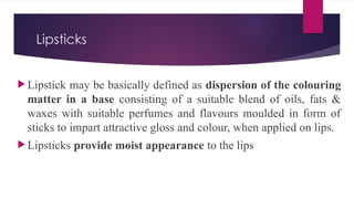 Lipsticks
 Lipstick may be basically defined as dispersion of the colouring
matter in a base consisting of a suitable blend of oils, fats &
waxes with suitable perfumes and flavours moulded in form of
sticks to impart attractive gloss and colour, when applied on lips.
 Lipsticks provide moist appearance to the lips
 