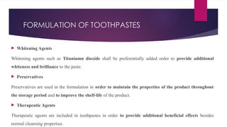 FORMULATION OF TOOTHPASTES
 Whitening Agents
Whitening agents such as Titaniumn dioxide shall be preferentially added order to provide additional
whiteness and brilliance to the paste.
 Preservatives
Preservatives are used in the formulation in order to maintain the properties of the product throughout
the storage period and to improve the shelf-life of the product.
 Therapeutic Agents
Therapeutic agents are included in toothpastes in order to provide additional beneficial effects besides
normal cleansing properties.
 