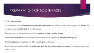 PREPARATION OF TOOTHPASTE
 Dry gum method
In this method, all the solid components of the formulation like abrasive agent, binding agent etc., except the
surfactants are mixed together in a dry mixer.
The mixer may be an agitation mixer which consists of slow rotating blades.
The liquid components such as the humectants and water are gradually added to the dry mix.
The mixing process is carried out till a smooth paste is formed.
The remaining ingredients like the surfactants and the flavouring agents are added to the homogenous paste
under vacuum.
 
