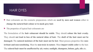 HAIR DYES
 Hair colourants are the cosmetic preparations which are used by men and women either to
change the natural hair colour or to mask grey hair.
 The properties of typical hair colourants are
The formulation of the hair colourant should be stable. They should colour the hair evenly.
They should not lead to loss of the natural shine of hair. The shaft of the hair must not be
damaged. The natural moisture of the hair must not be lost. Must possess properties like non-
irritant and non-sensitizing. Must be non-toxic in nature. Must impart stable color to the hair.
The colored hair must be unaffected by air, water, sunlight, shampoos, lotions, gels, oils etc.
 