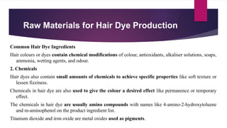 Raw Materials for Hair Dye Production
Common Hair Dye Ingredients
Hair colours or dyes contain chemical modifications of colour, antioxidants, alkaliser solutions, soaps,
ammonia, wetting agents, and odour.
2. Chemicals
Hair dyes also contain small amounts of chemicals to achieve specific properties like soft texture or
lessen fizziness.
Chemicals in hair dye are also used to give the colour a desired effect like permanence or temporary
effect.
The chemicals in hair dye are usually amino compounds with names like 4-amino-2-hydroxytoluene
and m-aminophenol on the product ingredient list.
Titanium dioxide and iron oxide are metal oxides used as pigments.
 