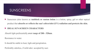 SUNSCREENS
 Sunscreen (also known as sunblock or suntan lotion is a lotion, spray, gel or other topical
product that absorbs or reflects the sun's ultraviolet (UV) radiation and protects the skin.
 IDEAL SUN-SCREEN CHARACTERS
Absorb light preferentially over range of 280 - 320um.
Resistance to water.
It should be stable to heat, light and perspiration.
Preferably odorless, if mild odor: accepted by user.
 
