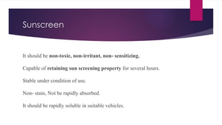 Sunscreen
It should be non-toxic, non-irritant, non- sensitizing.
Capable of retaining sun screening property for several hours.
Stable under condition of use.
Non- stain, Not be rapidly absorbed.
It should be rapidly soluble in suitable vehicles.
 