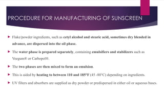 PROCEDURE FOR MANUFACTURING OF SUNSCREEN
 Flake/powder ingredients, such as cetyl alcohol and stearic acid, sometimes dry blended in
advance, are dispersed into the oil phase.
 The water phase is prepared separately, containing emulsifiers and stabilizers such as
Veegum® or Carbopol®.
 The two phases are then mixed to form an emulsion.
 This is aided by heating to between 110 and 185°F (45 -80°C) depending on ingredients.
 UV filters and absorbers are supplied as dry powder or predispersed in either oil or aqueous bases.
 
