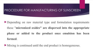 PROCEDURE FOR MANUFACTURING OF SUNSCREEN
 Depending on raw material type and formulation requirements
these "micronized oxides" are dispersed into the appropriate
phase or added to the product once emulsion has been
formed.
 Mixing is continued until the end product is homogeneous.
 