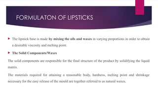 FORMULATON OF LIPSTICKS
 The lipstick base is made by mixing the oils and waxes in varying proportions in order to obtain
a desirable viscosity and melting point.
 The Solid Components/Waxes
The solid components are responsible for the final structure of the product by solidifying the liquid
matrix.
The materials required for attaining a reasonable body, hardness, melting point and shrinkage
necessary for the easy release of the mould are together referred to as natural waxes.
 