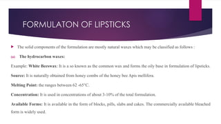 FORMULATON OF LIPSTICKS
 The solid components of the formulation are mostly natural waxes which may be classified as follows :
(a) The hydrocarbon waxes:
Example: White Beeswax: It is a so known as the common wax and forms the oily base in formulation of lipsticks.
Source: It is naturally obtained from honey combs of the honey bee Apis mellifera.
Melting Point: the ranges between 62 -65°C.
Concentration: It is used in concentrations of about 3-10% of the total formulation.
Available Forms: It is available in the form of blocks, pills, slabs and cakes. The commercially available bleached
form is widely used.
 