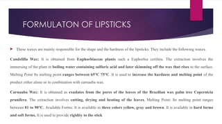 FORMULATON OF LIPSTICKS
 These waxes are mainly responsible for the shape and the hardness of the lipsticks. They include the following waxes.
Candelilla Wax: It is obtained from Euphorbiaceae plants such a Euphorbia cerifera. The extraction involves the
immersing of the plant in boiling water containing sulfuric acid and later skimming off the wax that rises to the surface.
Melting Point Its melting point ranges between 65°C 75°C. It is used to increase the hardness and melting point of the
product either alone or in combination with carnauba wax.
Carnauba Wax: It is obtained as exudates from the pores of the leaves of the Brazilian wax palm tree Copernicia
prunifera. The extraction involves cutting, drying and heating of the leaves. Melting Point: Its melting point ranges
between 81 to 90°C. Available Forms: It is available in three colors yellow, gray and brown. It is available in hard forms
and soft forms. It is used to provide rigidity to the stick
 