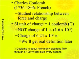 • Charles Coulomb
                  (1736-1806: French)
                   – Studied relationship between
                     force and charge
Coulomb’s Law




                • SI unit of charge = 1 coulomb (C)
                   – NOT charge of 1 e- (1.6 x 10-19)
                   – Charge of 6.24 x 1018 e-
                      • We’ll get real definition later
                 1 Coulomb is about how many electrons flow
                 through a 100 W light bulb every second.
 
