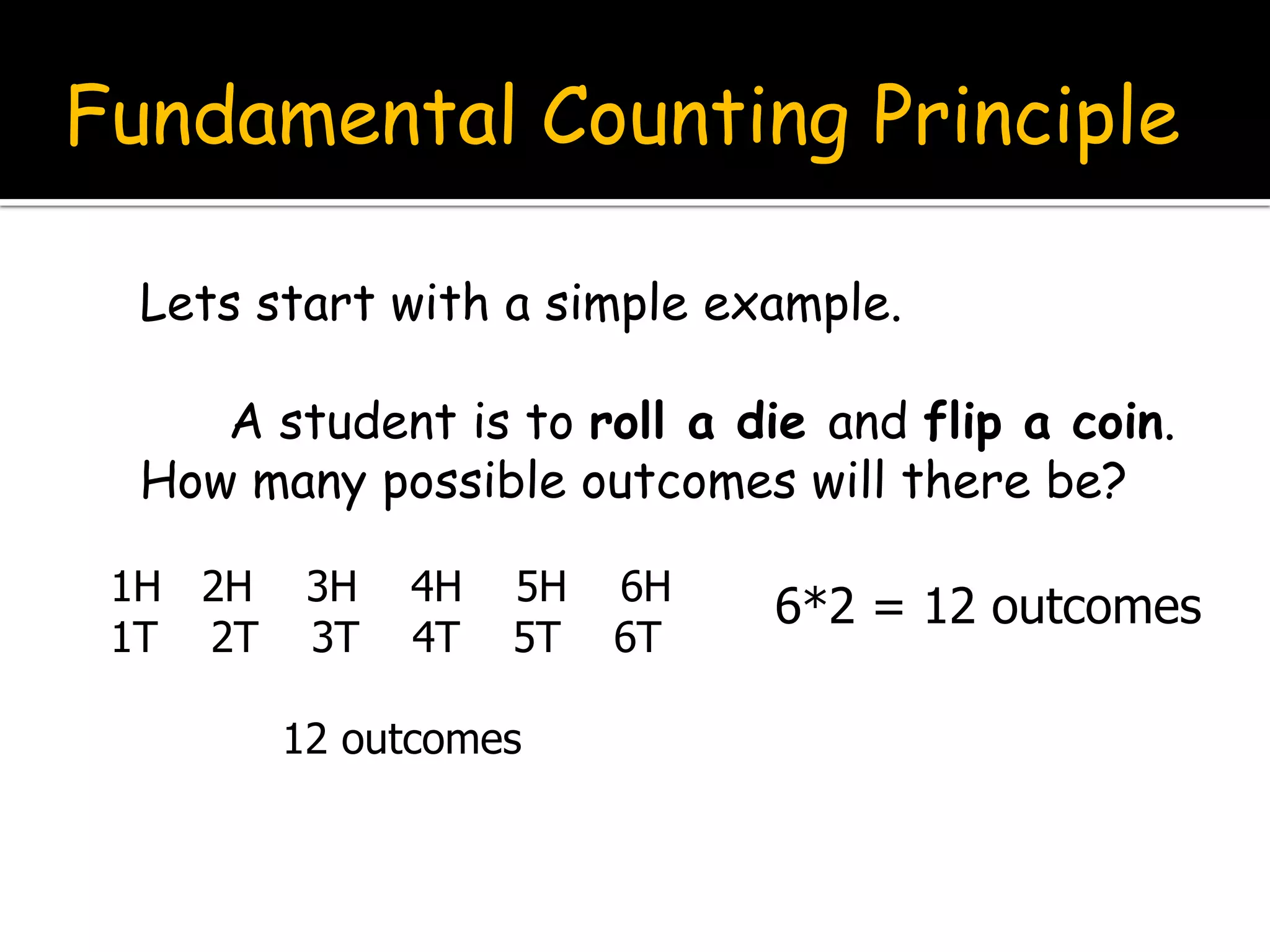 Fundamental Counting Principle
Lets start with a simple example.
A student is to roll a die and flip a coin.
How many possible outcomes will there be?
1H 2H 3H 4H 5H 6H
1T 2T 3T 4T 5T 6T
12 outcomes
6*2 = 12 outcomes
 