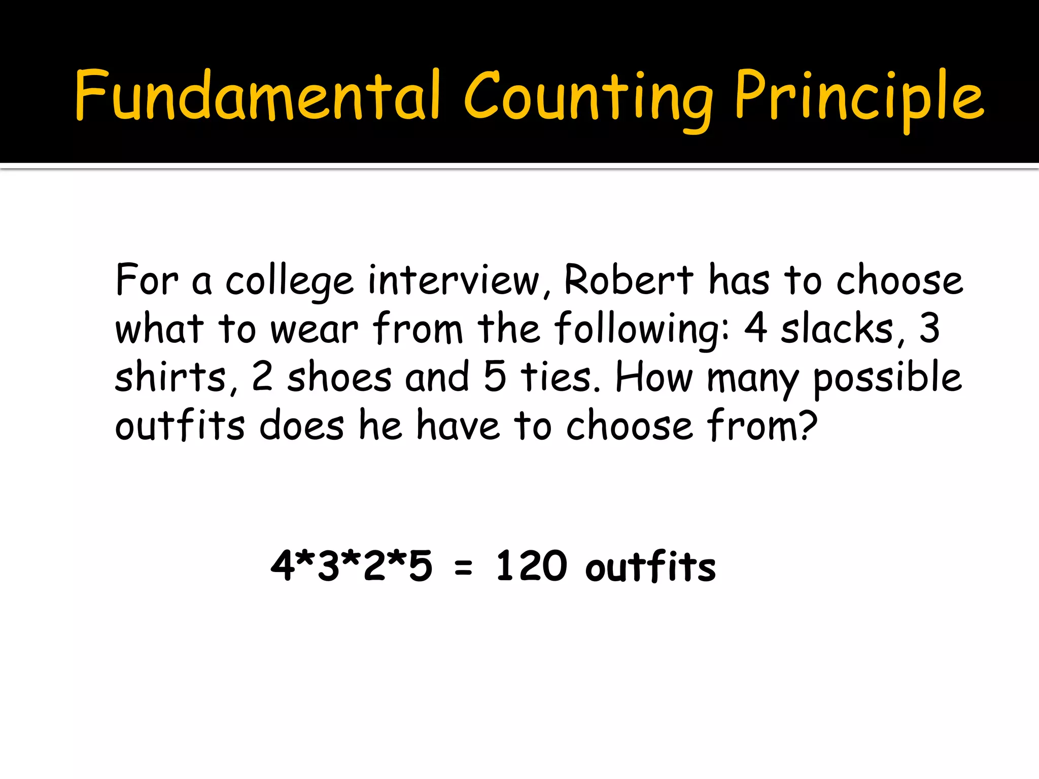 Fundamental Counting Principle
For a college interview, Robert has to choose
what to wear from the following: 4 slacks, 3
shirts, 2 shoes and 5 ties. How many possible
outfits does he have to choose from?
4*3*2*5 = 120 outfits
 