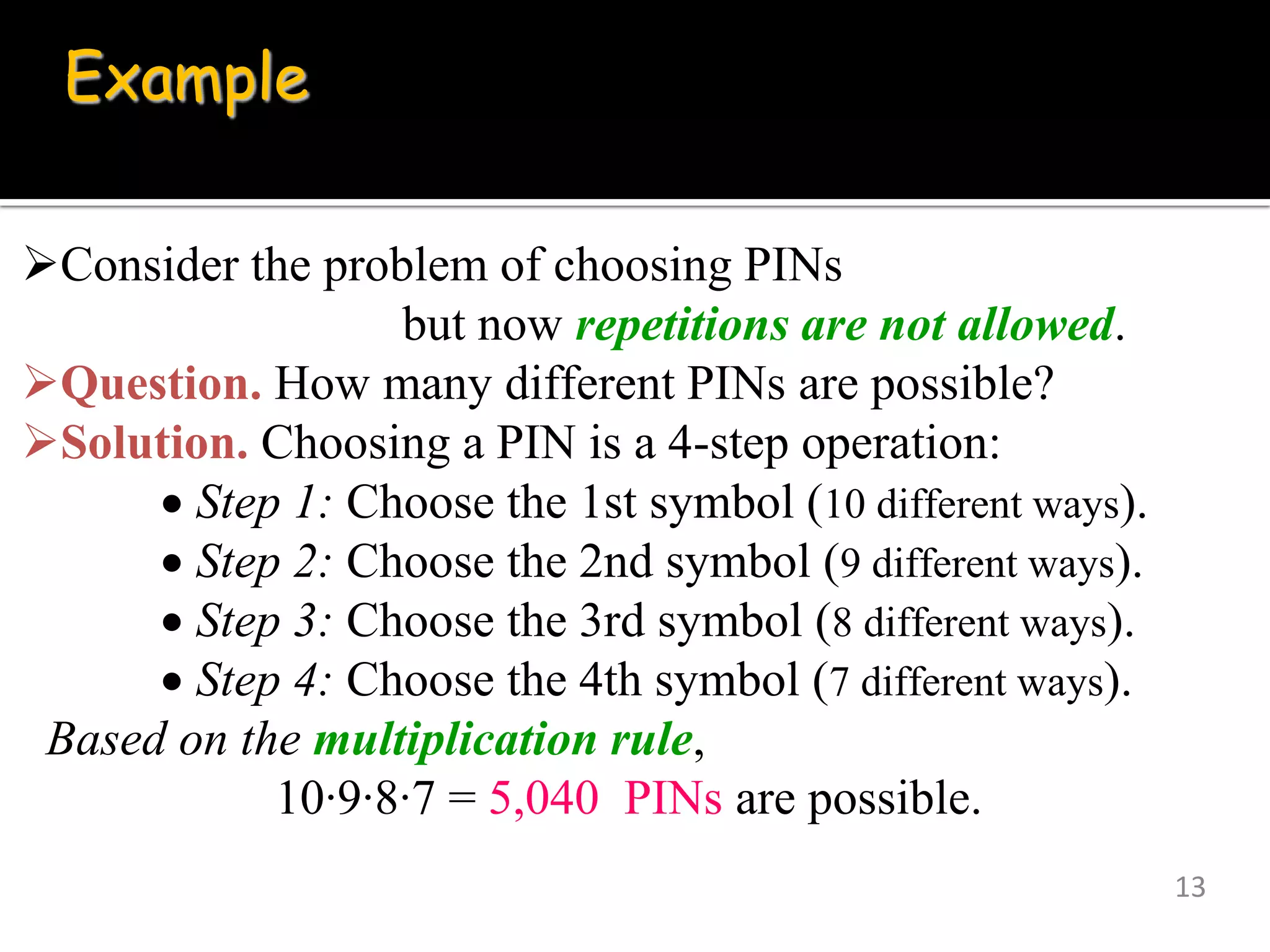 13
Example
Consider the problem of choosing PINs
but now repetitions are not allowed.
Question. How many different PINs are possible?
Solution. Choosing a PIN is a 4-step operation:
 Step 1: Choose the 1st symbol (10 different ways).
 Step 2: Choose the 2nd symbol (9 different ways).
 Step 3: Choose the 3rd symbol (8 different ways).
 Step 4: Choose the 4th symbol (7 different ways).
Based on the multiplication rule,
10∙9∙8∙7 = 5,040 PINs are possible.
 
