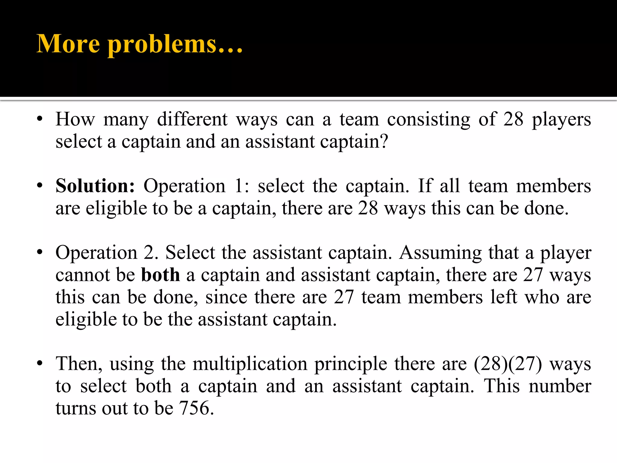 More problems…
• How many different ways can a team consisting of 28 players
select a captain and an assistant captain?
• Solution: Operation 1: select the captain. If all team members
are eligible to be a captain, there are 28 ways this can be done.
• Operation 2. Select the assistant captain. Assuming that a player
cannot be both a captain and assistant captain, there are 27 ways
this can be done, since there are 27 team members left who are
eligible to be the assistant captain.
• Then, using the multiplication principle there are (28)(27) ways
to select both a captain and an assistant captain. This number
turns out to be 756.
 