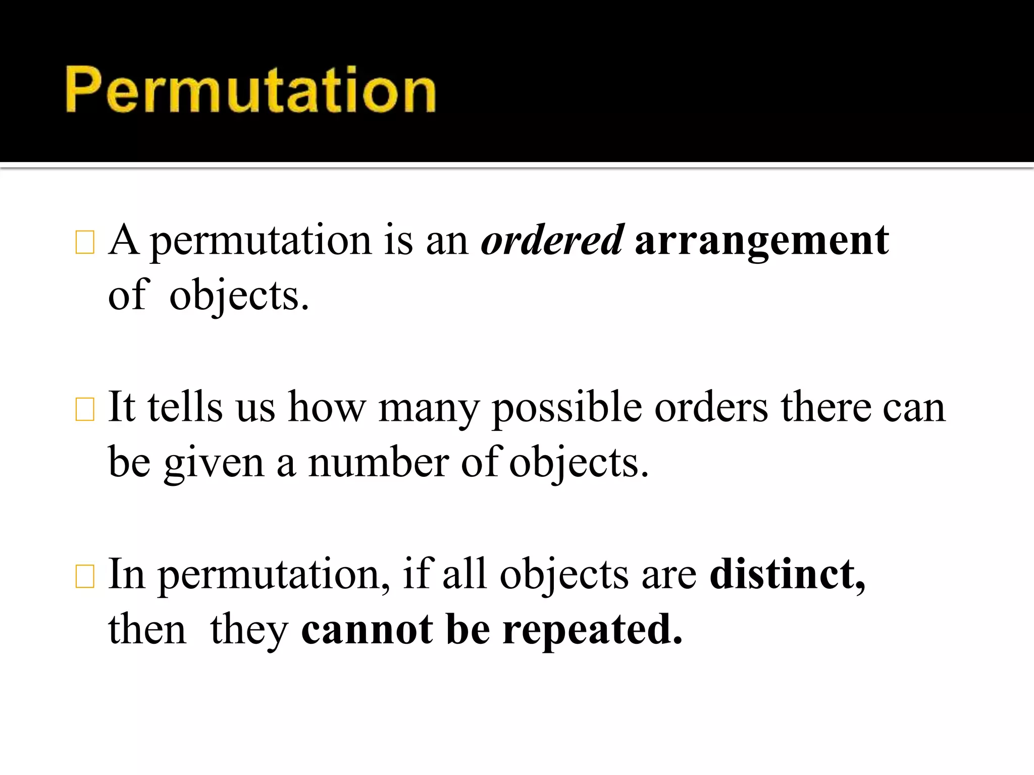 A permutation is an ordered arrangement
of objects.
It tells us how many possible orders there can
be given a number of objects.
In permutation, if all objects are distinct,
then they cannot be repeated.
 
