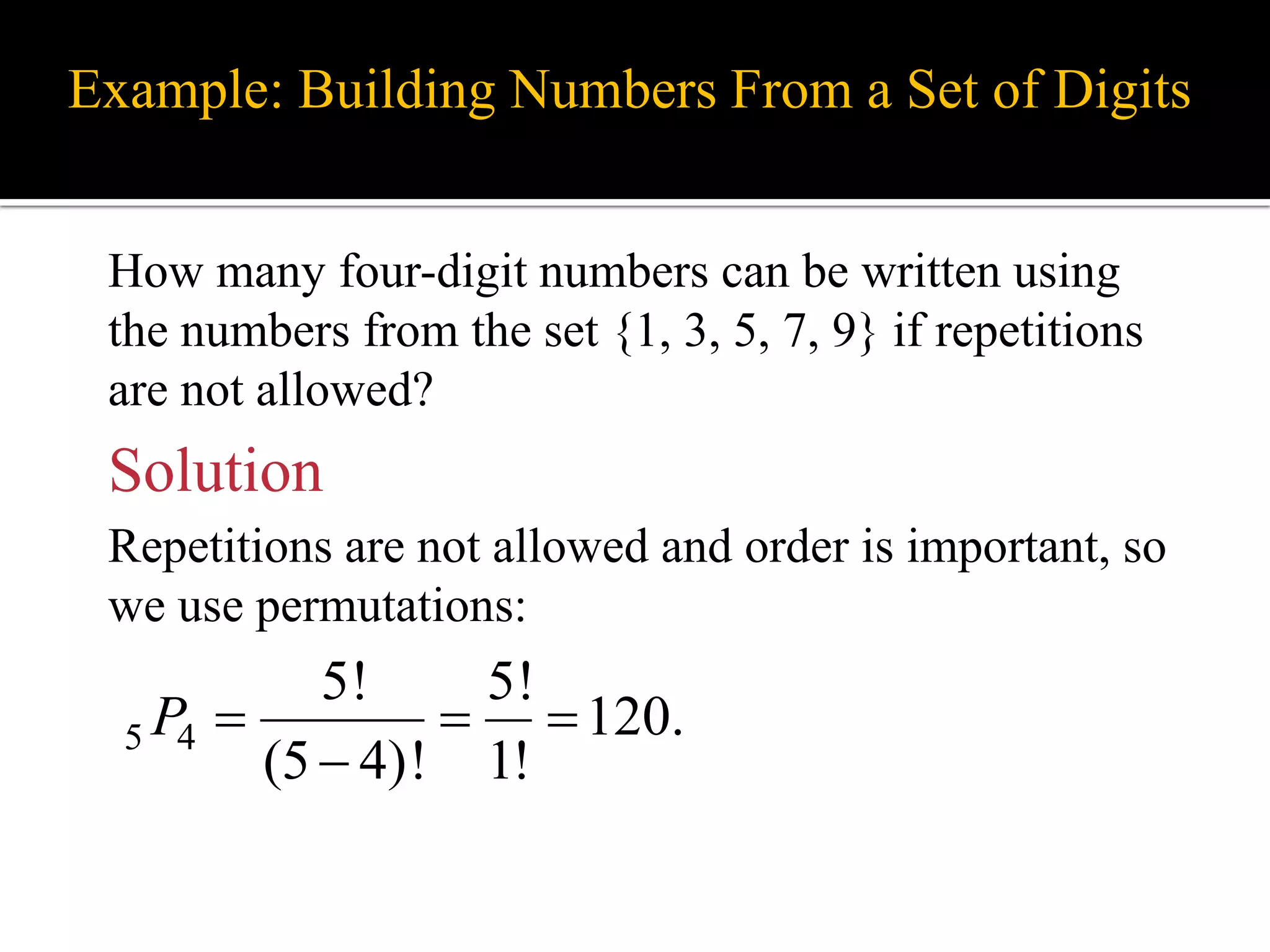 Example: Building Numbers From a Set of Digits
How many four-digit numbers can be written using
the numbers from the set {1, 3, 5, 7, 9} if repetitions
are not allowed?
5 4
5! 5!
120.
(5 4)! 1!
P   

Solution
Repetitions are not allowed and order is important, so
we use permutations:
 