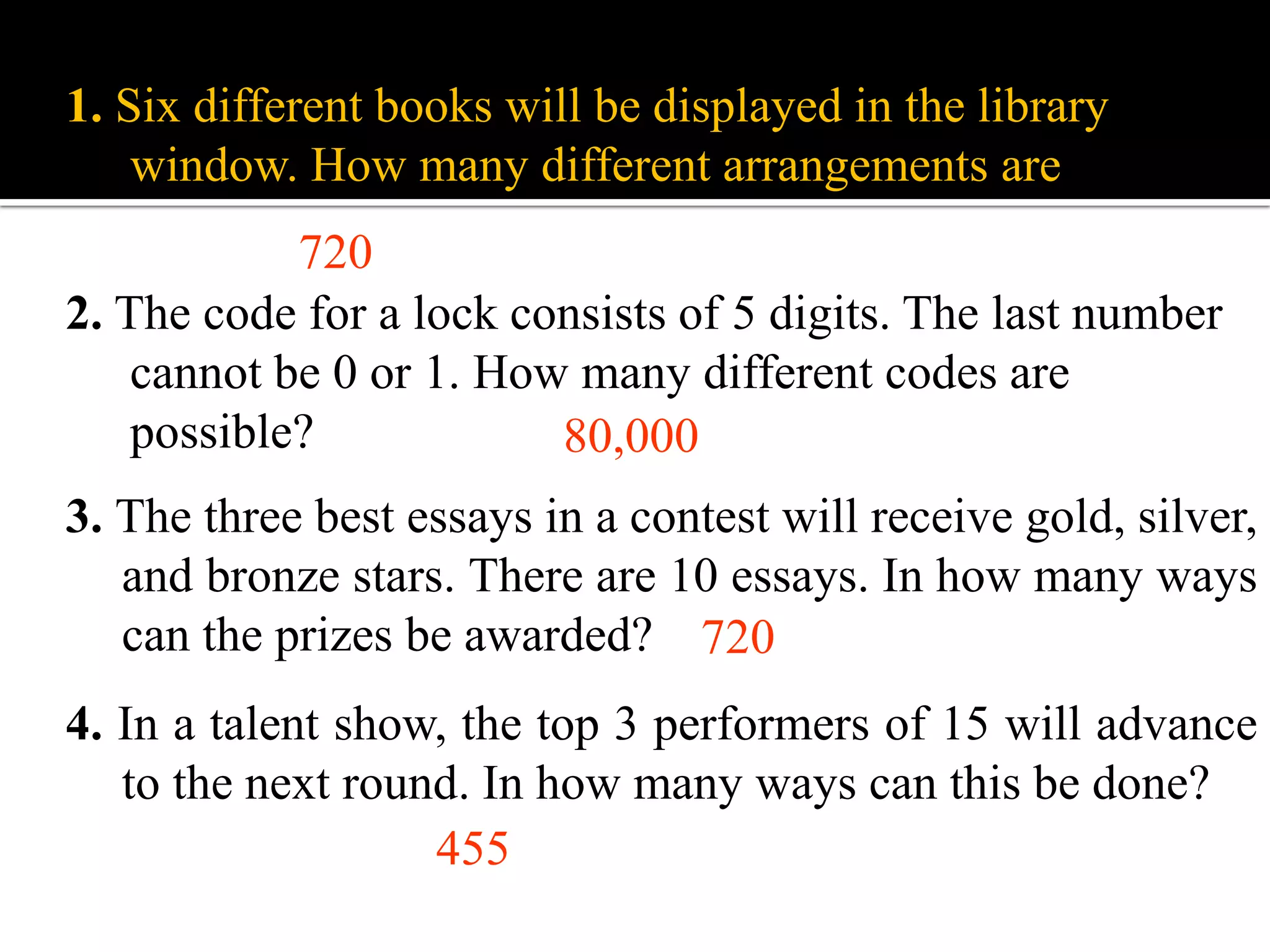 1. Six different books will be displayed in the library
window. How many different arrangements are there?
2. The code for a lock consists of 5 digits. The last number
cannot be 0 or 1. How many different codes are
possible? 80,000
720
3. The three best essays in a contest will receive gold, silver,
and bronze stars. There are 10 essays. In how many ways
can the prizes be awarded?
4. In a talent show, the top 3 performers of 15 will advance
to the next round. In how many ways can this be done?
455
720
 