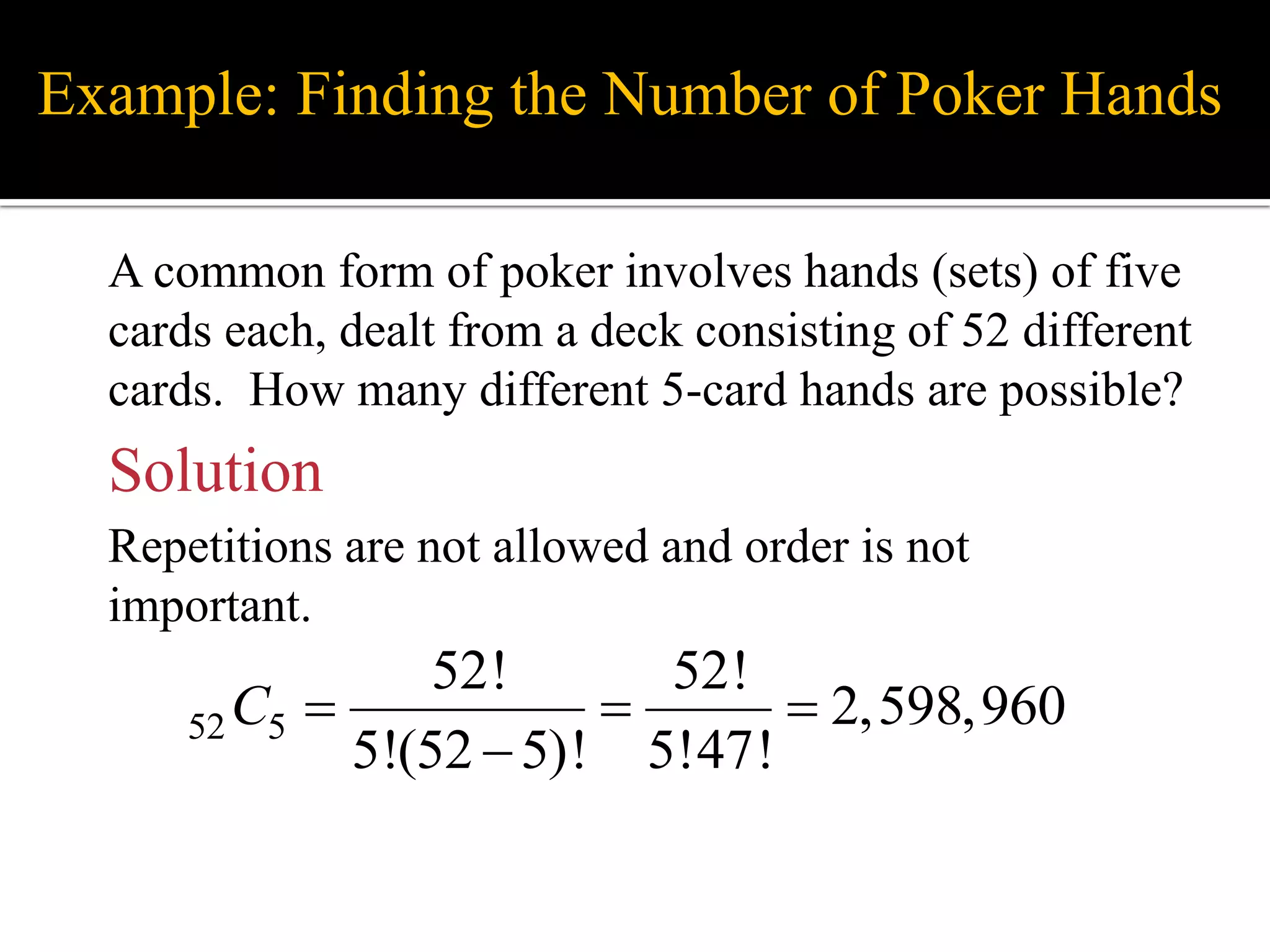 Example: Finding the Number of Poker Hands
A common form of poker involves hands (sets) of five
cards each, dealt from a deck consisting of 52 different
cards. How many different 5-card hands are possible?
Solution
Repetitions are not allowed and order is not
important.
52 5
52! 52!
2,598,960
5!(52 5)! 5!47!
C   

 