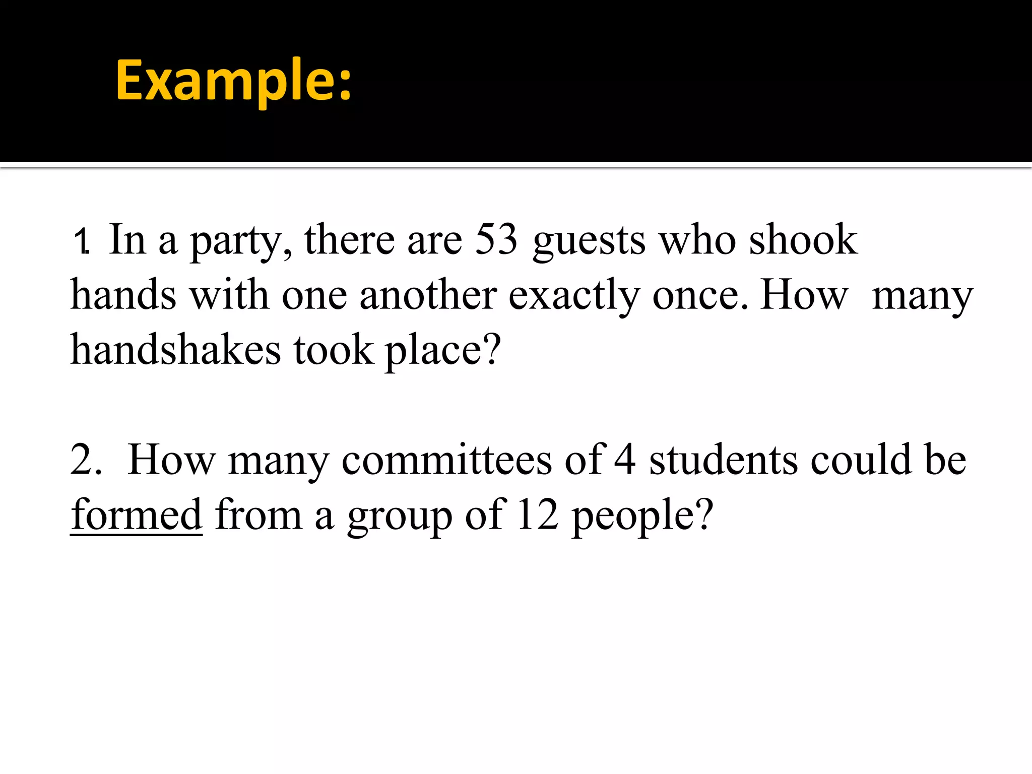 1. In a party, there are 53 guests who shook
hands with one another exactly once. How many
handshakes took place?
2. How many committees of 4 students could be
formed from a group of 12 people?
Example:
 