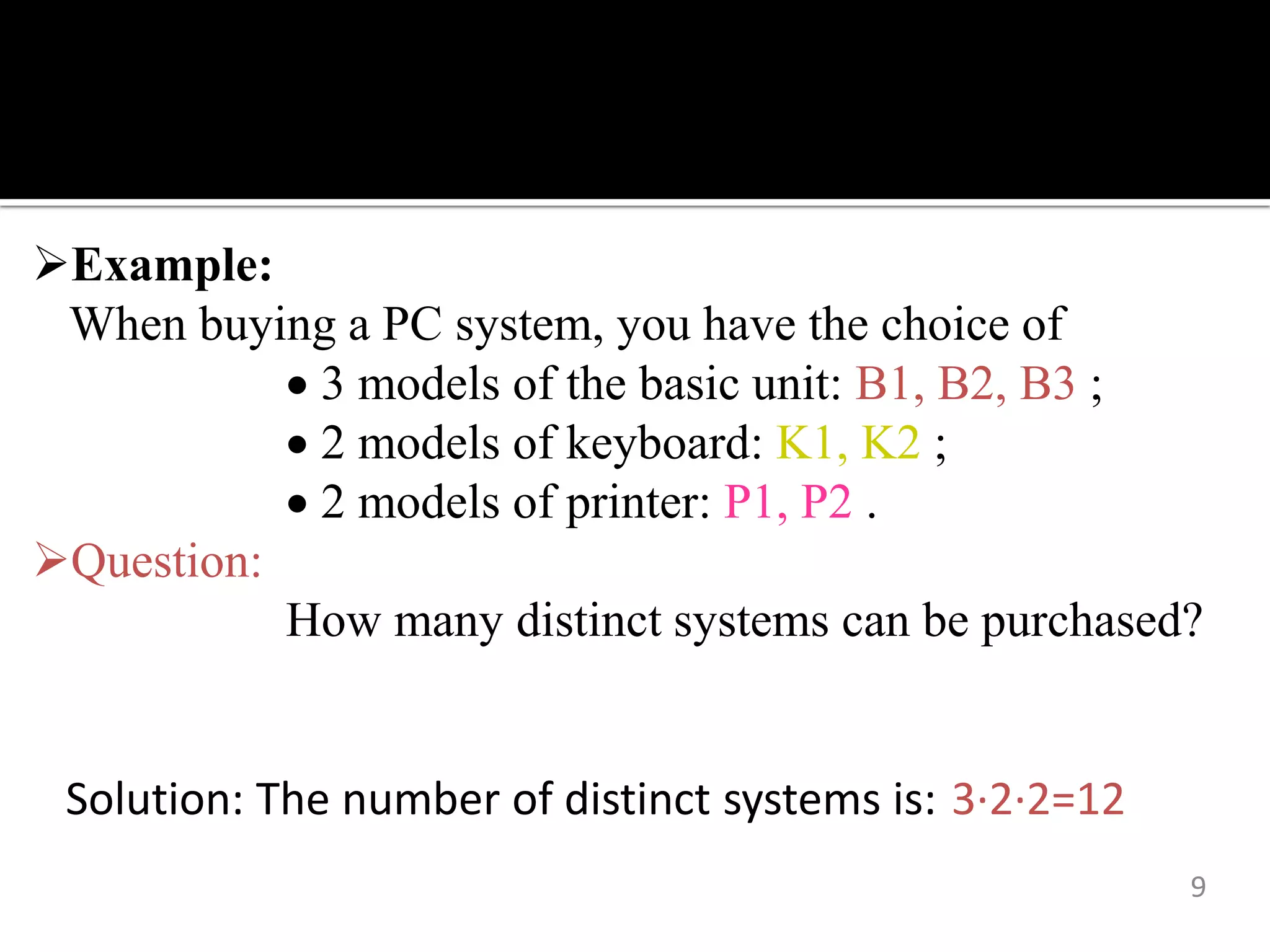 9
Example:
When buying a PC system, you have the choice of
 3 models of the basic unit: B1, B2, B3 ;
 2 models of keyboard: K1, K2 ;
 2 models of printer: P1, P2 .
Question:
How many distinct systems can be purchased?
Solution: The number of distinct systems is: 3∙2∙2=12
 