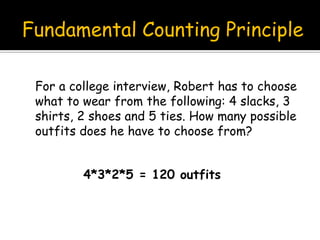 Fundamental Counting Principle
For a college interview, Robert has to choose
what to wear from the following: 4 slacks, 3
shirts, 2 shoes and 5 ties. How many possible
outfits does he have to choose from?
4*3*2*5 = 120 outfits
 