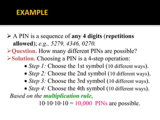  A PIN is a sequence of any 4 digits (repetitions
allowed); e.g., 5279, 4346, 0270.
Question. How many different PINs are possible?
Solution. Choosing a PIN is a 4-step operation:
 Step 1: Choose the 1st symbol (10 different ways).
 Step 2: Choose the 2nd symbol (10 different ways).
 Step 3: Choose the 3rd symbol (10 different ways).
 Step 4: Choose the 4th symbol (10 different ways).
Based on the multiplication rule,
10∙10∙10∙10 = 10,000 PINs are possible.
EXAMPLE
 