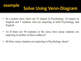 • In a certain class, there are 23 majors in Psychology, 16 majors in
English and 7 students who are majoring in both Psychology and
English.
• A) If there are 50 students in the class, how many students are
majoring in neither of these subjects?
• B) How many students are majoring in Psychology alone?
example
Solve Using Venn-Diagram
 