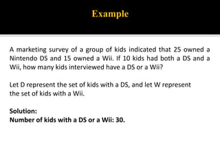 A marketing survey of a group of kids indicated that 25 owned a
Nintendo DS and 15 owned a Wii. If 10 kids had both a DS and a
Wii, how many kids interviewed have a DS or a Wii?
Let D represent the set of kids with a DS, and let W represent
the set of kids with a Wii.
Solution:
Number of kids with a DS or a Wii: 30.
Example
 