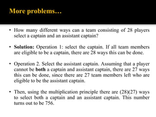 More problems…
• How many different ways can a team consisting of 28 players
select a captain and an assistant captain?
• Solution: Operation 1: select the captain. If all team members
are eligible to be a captain, there are 28 ways this can be done.
• Operation 2. Select the assistant captain. Assuming that a player
cannot be both a captain and assistant captain, there are 27 ways
this can be done, since there are 27 team members left who are
eligible to be the assistant captain.
• Then, using the multiplication principle there are (28)(27) ways
to select both a captain and an assistant captain. This number
turns out to be 756.
 