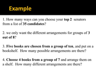 1. How many ways can you choose your top 2 senators
from a list of 35 candidates?
2. we only want the different arrangements for groups of 3
out of 8?
3. Five books are chosen from a group of ten, and put on a
bookshelf. How many possible arrangements are there?
4. Choose 4 books from a group of 7 and arrange them on
a shelf. How many different arrangements are there?
Example
 