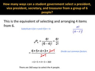 How many ways can a student government select a president,
vice president, secretary, and treasurer from a group of 6
people?
This is the equivalent of selecting and arranging 4 items
from 6.
= 6 • 5 • 4 • 3 = 360
Divide out common factors.
There are 360 ways to select the 4 people.
Substitute 6 for n and 4 for r in
 