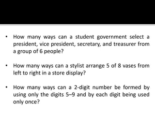 • How many ways can a student government select a
president, vice president, secretary, and treasurer from
a group of 6 people?
• How many ways can a stylist arrange 5 of 8 vases from
left to right in a store display?
• How many ways can a 2-digit number be formed by
using only the digits 5–9 and by each digit being used
only once?
 
