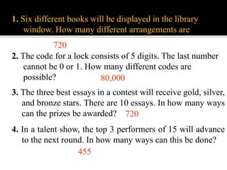 1. Six different books will be displayed in the library
window. How many different arrangements are there?
2. The code for a lock consists of 5 digits. The last number
cannot be 0 or 1. How many different codes are
possible? 80,000
720
3. The three best essays in a contest will receive gold, silver,
and bronze stars. There are 10 essays. In how many ways
can the prizes be awarded?
4. In a talent show, the top 3 performers of 15 will advance
to the next round. In how many ways can this be done?
455
720
 