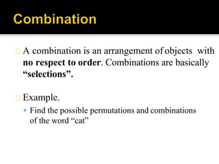 A combination is an arrangement of objects with
no respect to order. Combinations are basically
“selections”.
Example.
 Find the possible permutations and combinations
of the word “cat”
 