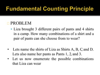PROBLEM
 Liza brought 3 different pairs of pants and 4 shirts
in a camp. How many combinations of a shirt and a
pair of pants can she choose from to wear?
• Lets name the shirts of Liza as Shirts A, B, C, and D.
Lets also name her pants as Pants 1, 2, and 3.
• Let us now enumerate the possible combinations
that Liza can wear
 