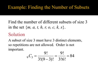 Example: Finding the Number of Subsets
Find the number of different subsets of size 3
in the set {m, a, t, h, r, o, c, k, s}.
Solution
A subset of size 3 must have 3 distinct elements,
so repetitions are not allowed. Order is not
important.
9 3
9! 9!
84
3!(9 3)! 3!6!
C   

 