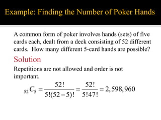 Example: Finding the Number of Poker Hands
A common form of poker involves hands (sets) of five
cards each, dealt from a deck consisting of 52 different
cards. How many different 5-card hands are possible?
Solution
Repetitions are not allowed and order is not
important.
52 5
52! 52!
2,598,960
5!(52 5)! 5!47!
C   

 