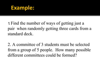 1. Find the number of ways of getting just a
pair when randomly getting three cards from a
standard deck.
2. A committee of 3 students must be selected
from a group of 5 people. How many possible
different committees could be formed?
Example:
 