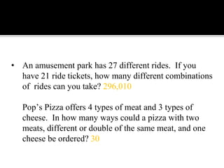 • An amusement park has 27 different rides. If you
have 21 ride tickets, how many different combinations
of rides can you take? 296,010
Pop’s Pizza offers 4 types of meat and 3 types of
cheese. In how many ways could a pizza with two
meats, different or double of the same meat, and one
cheese be ordered? 30
 