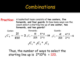 Combinations
A basketball team consists of two centers, five
forwards, and four guards. In how many ways can the
coach select a starting line up of one center, two
forwards, and two guards?
Practice:
2
!1!1
!2
12 C
Center:
10
1*2
4*5
!3!2
!5
25 C
Forwards:
6
1*2
3*4
!2!2
!4
24 C
Guards:
Thus, the number of ways to select the
starting line up is 2*10*6 = 120.
22512 * CCC 4*
 