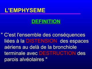 L'EMPHYSEME
DEFINITION
" C'est l'ensemble des conséquences
liées à la DISTENSION des espaces
aériens au delà de la bronchiole
terminale avec DESTRUCTION des
parois alvéolaires "

 
